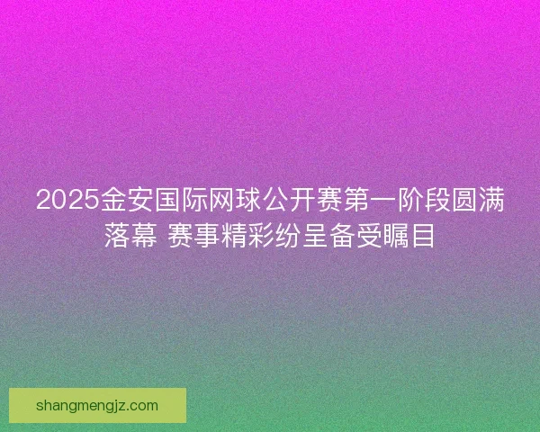 2025金安国际网球公开赛第一阶段圆满落幕 赛事精彩纷呈备受瞩目