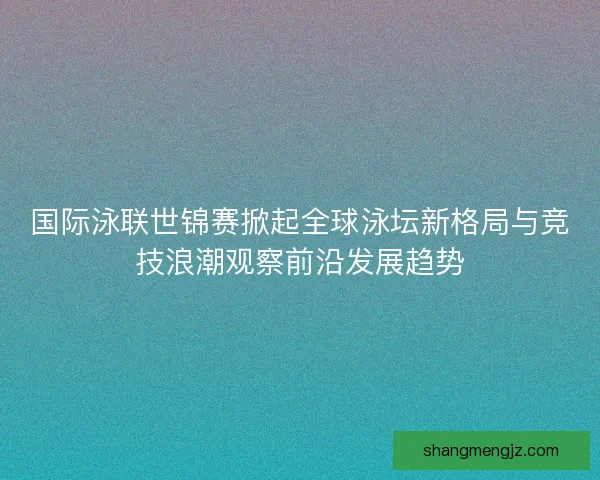 国际泳联世锦赛掀起全球泳坛新格局与竞技浪潮观察前沿发展趋势
