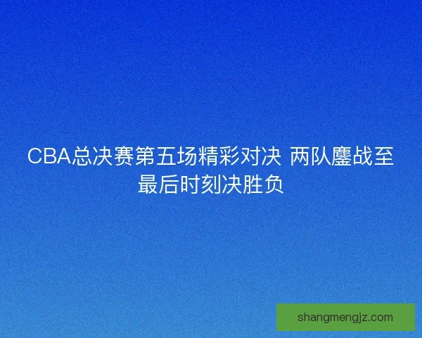 CBA总决赛第五场精彩对决 两队鏖战至最后时刻决胜负
