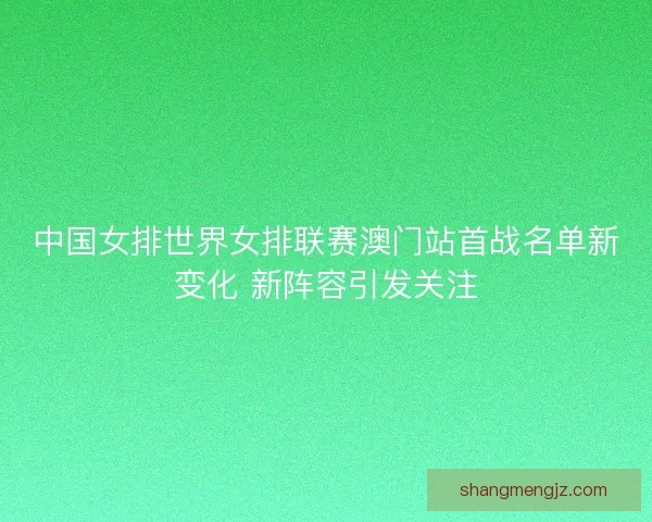 中国女排世界女排联赛澳门站首战名单新变化 新阵容引发关注