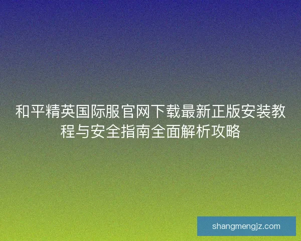 和平精英国际服官网下载最新正版安装教程与安全指南全面解析攻略