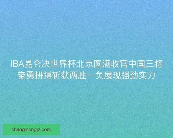 IBA昆仑决世界杯北京圆满收官中国三将奋勇拼搏斩获两胜一负展现强劲实力