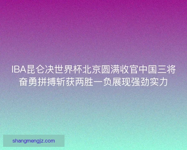 IBA昆仑决世界杯北京圆满收官中国三将奋勇拼搏斩获两胜一负展现强劲实力