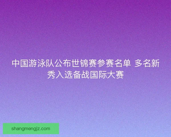 中国游泳队公布世锦赛参赛名单 多名新秀入选备战国际大赛